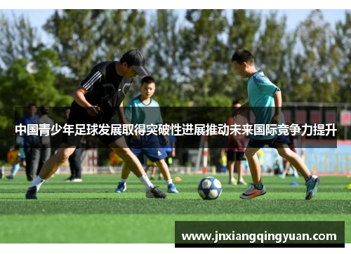 中国青少年足球发展取得突破性进展推动未来国际竞争力提升
