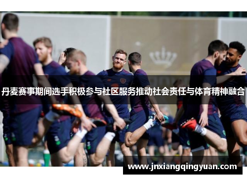 丹麦赛事期间选手积极参与社区服务推动社会责任与体育精神融合
