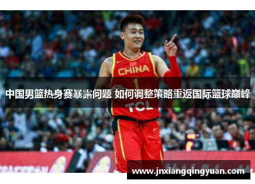 中国男篮热身赛暴露问题 如何调整策略重返国际篮球巅峰