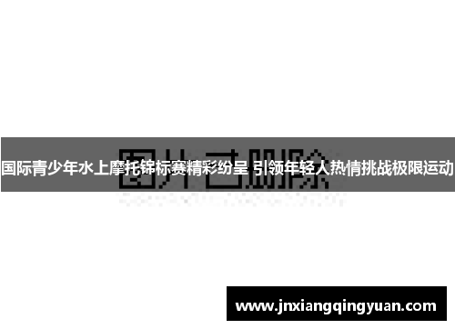 国际青少年水上摩托锦标赛精彩纷呈 引领年轻人热情挑战极限运动