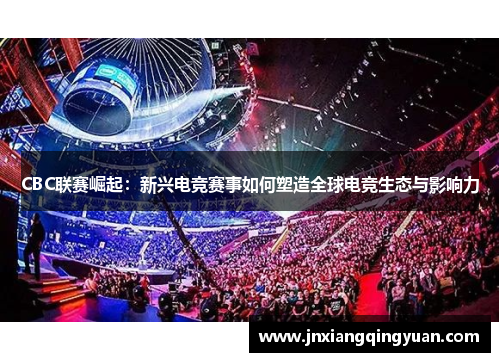 CBC联赛崛起：新兴电竞赛事如何塑造全球电竞生态与影响力