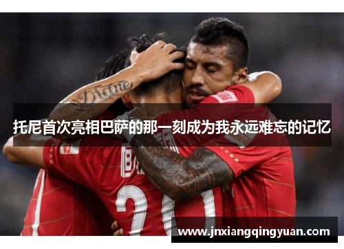 托尼首次亮相巴萨的那一刻成为我永远难忘的记忆
