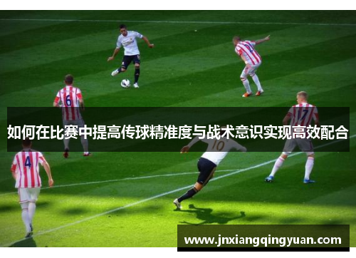 如何在比赛中提高传球精准度与战术意识实现高效配合