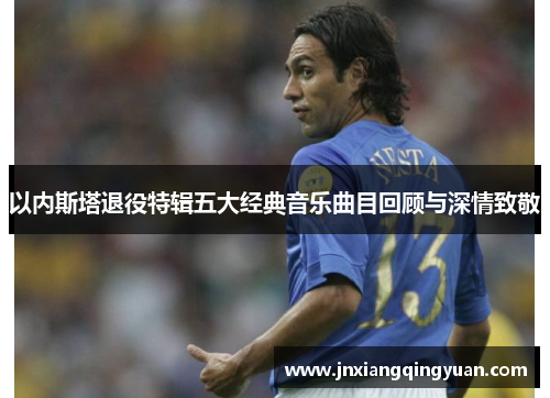 以内斯塔退役特辑五大经典音乐曲目回顾与深情致敬
