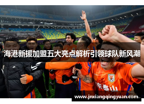海港新援加盟五大亮点解析引领球队新风潮