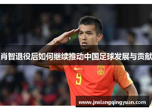 肖智退役后如何继续推动中国足球发展与贡献