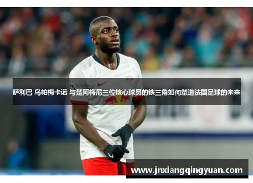 萨利巴 乌帕梅卡诺 与楚阿梅尼三位核心球员的铁三角如何塑造法国足球的未来 萨利巴 乌帕梅卡诺 与楚阿梅尼三位核心球员的铁三角如何塑造法国足球的未来