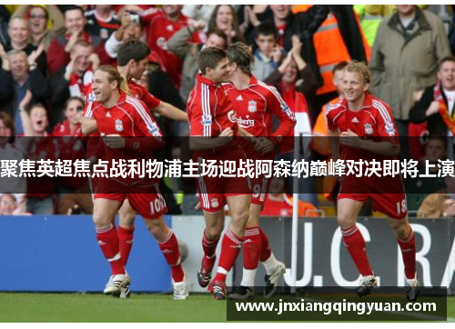 聚焦英超焦点战利物浦主场迎战阿森纳巅峰对决即将上演