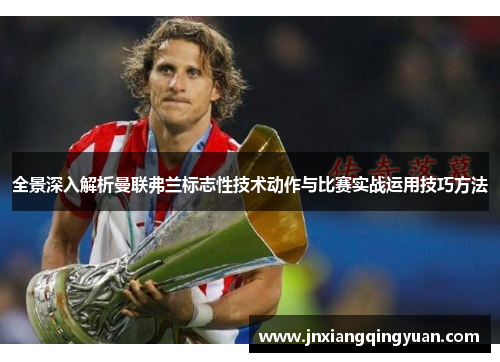 全景深入解析曼联弗兰标志性技术动作与比赛实战运用技巧方法 全景深入解析曼联弗兰标志性技术动作与比赛实战运用技巧方法