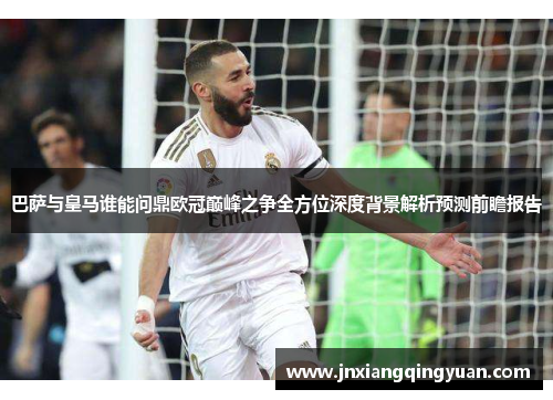 巴萨与皇马谁能问鼎欧冠巅峰之争全方位深度背景解析预测前瞻报告