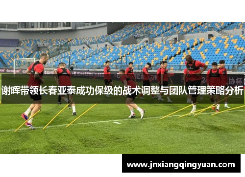 谢晖带领长春亚泰成功保级的战术调整与团队管理策略分析 谢晖带领长春亚泰成功保级的战术调整与团队管理策略分析