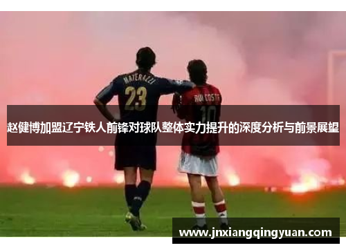 赵健博加盟辽宁铁人前锋对球队整体实力提升的深度分析与前景展望 赵健博加盟辽宁铁人前锋对球队整体实力提升的深度分析与前景展望